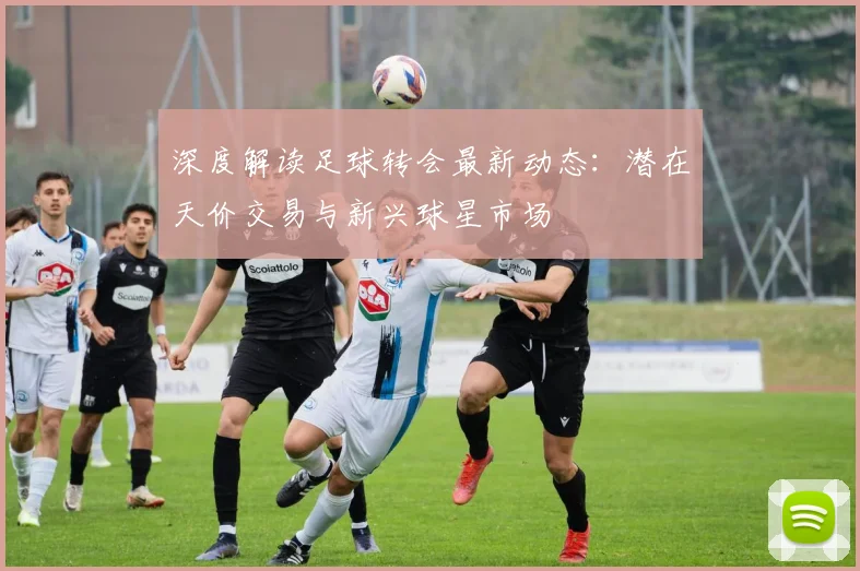 深度解读足球转会最新动态：潜在天价交易与新兴球星市场
