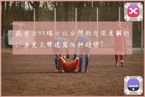 威尔士vs瑞士比分预测与深度解析：历史交锋透露何种趋势？
