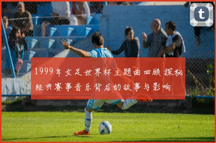1999年女足世界杯主题曲回顾 探秘经典赛事音乐背后的故事与影响