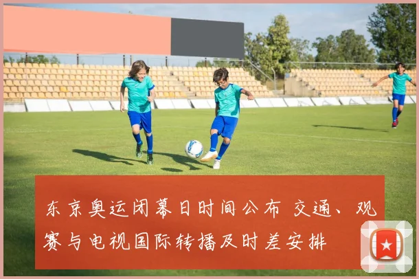 东京奥运闭幕日时间公布 交通、观赛与电视国际转播及时差安排