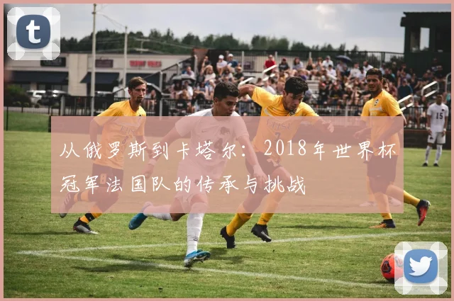 从俄罗斯到卡塔尔：2018年世界杯冠军法国队的传承与挑战