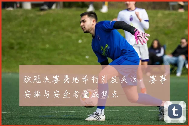 欧冠决赛易地举行引发关注,赛事安排与安全考量成焦点