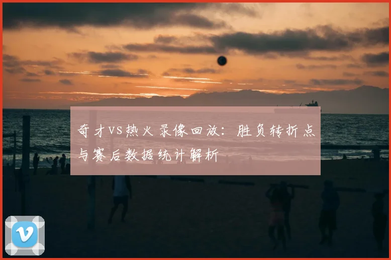 奇才vs热火录像回放:胜负转折点与赛后数据统计解析