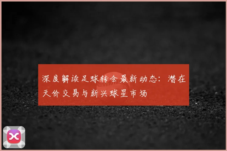 深度解读足球转会最新动态:潜在天价交易与新兴球星市场