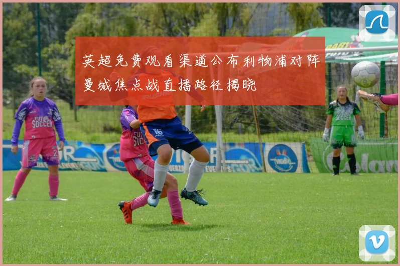 英超免费观看渠道公布利物浦对阵曼城焦点战直播路径揭晓