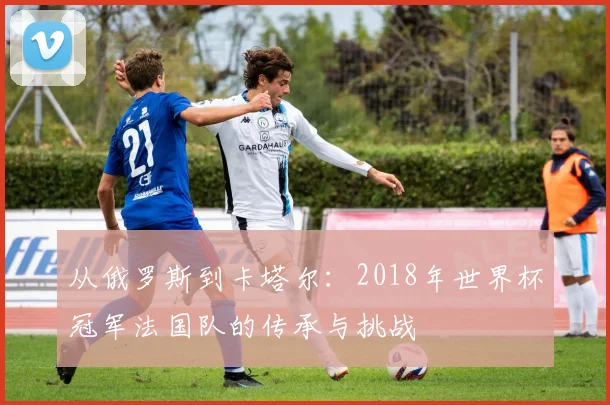 从俄罗斯到卡塔尔：2018年世界杯冠军法国队的传承与挑战