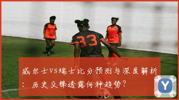 威尔士vs瑞士比分预测与深度解析：历史交锋透露何种趋势？